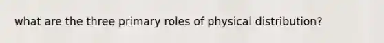 what are the three primary roles of physical distribution?