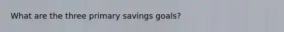 What are the three primary savings goals?