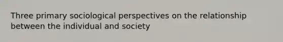 Three primary sociological perspectives on the relationship between the individual and society