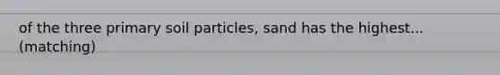 of the three primary soil particles, sand has the highest...(matching)