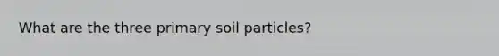 What are the three primary soil particles?