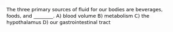 The three primary sources of fluid for our bodies are beverages, foods, and ________. A) blood volume B) metabolism C) the hypothalamus D) our gastrointestinal tract