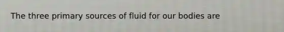 The three primary sources of fluid for our bodies are