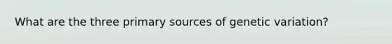 What are the three primary sources of genetic variation?