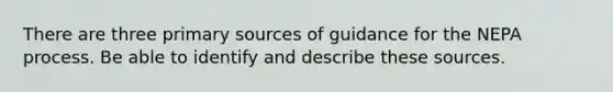 There are three primary sources of guidance for the NEPA process. Be able to identify and describe these sources.