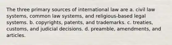 The three primary sources of international law are a. civil law systems, common law systems, and religious-based legal systems. b. copyrights, patents, and trademarks. c. treaties, customs, and judicial decisions. d. preamble, amendments, and articles.