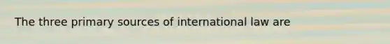 The three primary sources of international law are