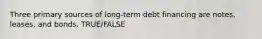 Three primary sources of long-term debt financing are notes, leases, and bonds. TRUE/FALSE