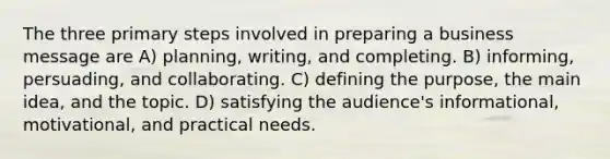 The three primary steps involved in preparing a business message are A) planning, writing, and completing. B) informing, persuading, and collaborating. C) defining the purpose, the main idea, and the topic. D) satisfying the audience's informational, motivational, and practical needs.