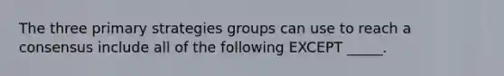 The three primary strategies groups can use to reach a consensus include all of the following EXCEPT _____.