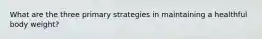 What are the three primary strategies in maintaining a healthful body weight?