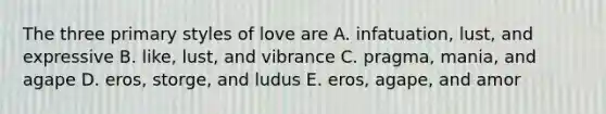 The three primary styles of love are A. infatuation, lust, and expressive B. like, lust, and vibrance C. pragma, mania, and agape D. eros, storge, and ludus E. eros, agape, and amor