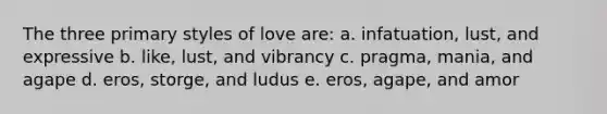 The three primary styles of love are: a. infatuation, lust, and expressive b. like, lust, and vibrancy c. pragma, mania, and agape d. eros, storge, and ludus e. eros, agape, and amor