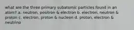 what are the three primary subatomic particles found in an atom? a. neutron, positron & electron b. electron, neutron & proton c. electron, proton & nucleon d. proton, electron & neutrino