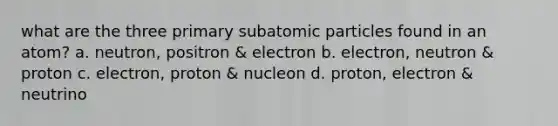 what are the three primary subatomic particles found in an atom? a. neutron, positron & electron b. electron, neutron & proton c. electron, proton & nucleon d. proton, electron & neutrino