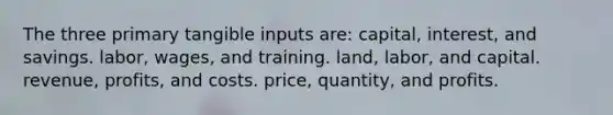 The three primary tangible inputs are: capital, interest, and savings. labor, wages, and training. land, labor, and capital. revenue, profits, and costs. price, quantity, and profits.