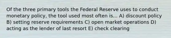 Of the three primary tools the Federal Reserve uses to conduct monetary policy, the tool used most often is... A) discount policy B) setting reserve requirements C) open market operations D) acting as the lender of last resort E) check clearing