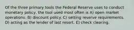 Of the three primary tools the Federal Reserve uses to conduct monetary policy, the tool used most often is A) open market operations. B) discount policy. C) setting reserve requirements. D) acting as the lender of last resort. E) check clearing.