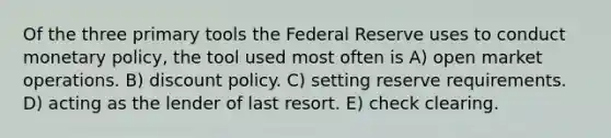 Of the three primary tools the Federal Reserve uses to conduct monetary policy, the tool used most often is A) open market operations. B) discount policy. C) setting reserve requirements. D) acting as the lender of last resort. E) check clearing.