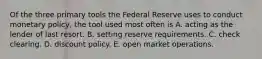 Of the three primary tools the Federal Reserve uses to conduct monetary​ policy, the tool used most often is A. acting as the lender of last resort. B. setting reserve requirements. C. check clearing. D. discount policy. E. open market operations.