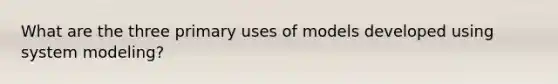 What are the three primary uses of models developed using system modeling?