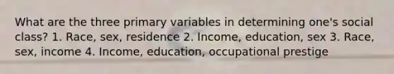 What are the three primary variables in determining one's social class? 1. Race, sex, residence 2. Income, education, sex 3. Race, sex, income 4. Income, education, occupational prestige