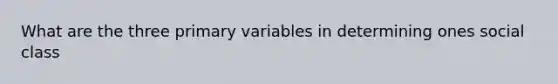 What are the three primary variables in determining ones social class