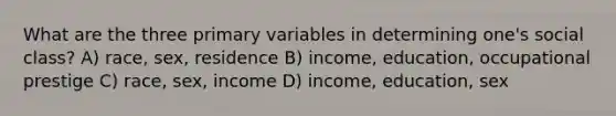 What are the three primary variables in determining one's social class? A) race, sex, residence B) income, education, occupational prestige C) race, sex, income D) income, education, sex