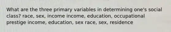 What are the three primary variables in determining one's social class? race, sex, income income, education, occupational prestige income, education, sex race, sex, residence