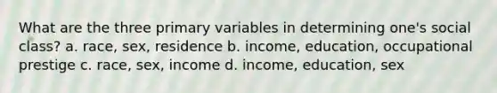 What are the three primary variables in determining one's social class? a. race, sex, residence b. income, education, occupational prestige c. race, sex, income d. income, education, sex