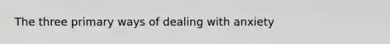 The three primary ways of dealing with anxiety