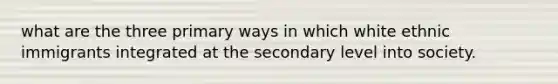 what are the three primary ways in which white ethnic immigrants integrated at the secondary level into society.