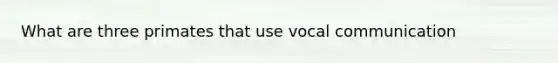 What are three primates that use vocal communication