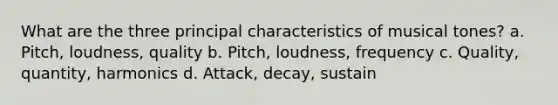 What are the three principal characteristics of musical tones? a. Pitch, loudness, quality b. Pitch, loudness, frequency c. Quality, quantity, harmonics d. Attack, decay, sustain