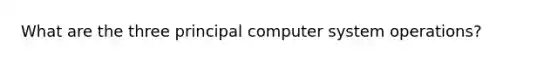 What are the three principal computer system operations?