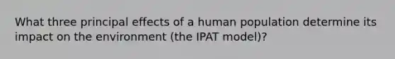 What three principal effects of a human population determine its impact on the environment (the IPAT model)?