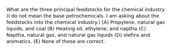 What are the three principal feedstocks for the chemical industry. (I do not mean the base petrochemicals. I am asking about the feedstocks into the chemical industry.) (A) Propylene, natural gas liquids, and coal (B) Heating oil, ethylene, and naptha (C) Naptha, natural gas, and natural gas liquids (D) olefins and aromatics. (E) None of these are correct.