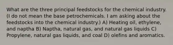 What are the three principal feedstocks for the chemical industry. (I do not mean the base petrochemicals. I am asking about the feedstocks into the chemical industry.) A) Heating oil, ethylene, and naptha B) Naptha, natural gas, and natural gas liquids C) Propylene, natural gas liquids, and coal D) olefins and aromatics.