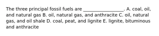 The three principal fossil fuels are __________________. A. coal, oil, and natural gas B. oil, natural gas, and anthracite C. oil, natural gas, and oil shale D. coal, peat, and lignite E. lignite, bituminous and anthracite