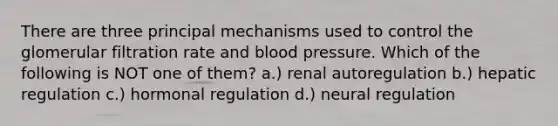 There are three principal mechanisms used to control the glomerular filtration rate and blood pressure. Which of the following is NOT one of them? a.) renal autoregulation b.) hepatic regulation c.) hormonal regulation d.) neural regulation