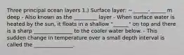 Three principal ocean layers 1.) Surface layer: ~______-______ m deep - Also known as the _________ layer - When surface water is heated by the sun, it floats in a shallow "______" on top and there is a sharp _______________ to the cooler water below. - This sudden change in temperature over a small depth interval is called the _______________.