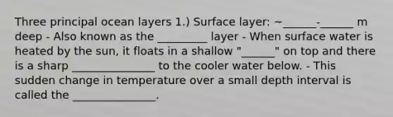 Three principal ocean layers 1.) Surface layer: ~______-______ m deep - Also known as the _________ layer - When surface water is heated by the sun, it floats in a shallow "______" on top and there is a sharp _______________ to the cooler water below. - This sudden change in temperature over a small depth interval is called the _______________.