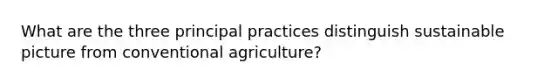 What are the three principal practices distinguish sustainable picture from conventional agriculture?