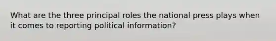 What are the three principal roles the national press plays when it comes to reporting political information?