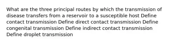 What are the three principal routes by which the transmission of disease transfers from a reservoir to a susceptible host Define contact transmission Define direct contact transmission Define congenital transmission Define indirect contact transmission Define droplet transmission