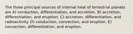 The three principal sources of internal heat of terrestrial planets are A) conduction, differentiation, and accretion. B) accretion, differentiation, and eruption. C) accretion, differentiation, and radioactivity. D) conduction, convection, and eruption. E) convection, differentiation, and eruption.