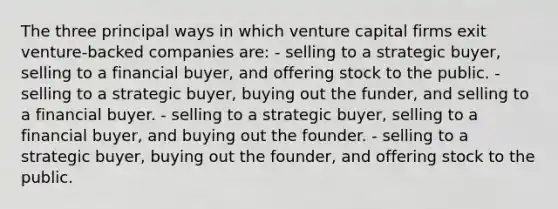 The three principal ways in which venture capital firms exit venture-backed companies are: - selling to a strategic buyer, selling to a financial buyer, and offering stock to the public. - selling to a strategic buyer, buying out the funder, and selling to a financial buyer. - selling to a strategic buyer, selling to a financial buyer, and buying out the founder. - selling to a strategic buyer, buying out the founder, and offering stock to the public.