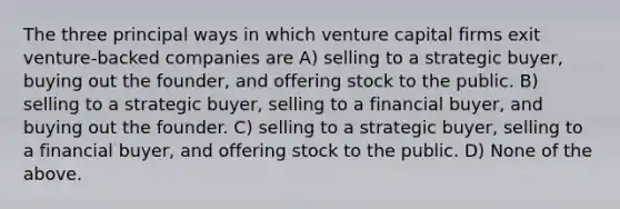 The three principal ways in which venture capital firms exit venture-backed companies are A) selling to a strategic buyer, buying out the founder, and offering stock to the public. B) selling to a strategic buyer, selling to a financial buyer, and buying out the founder. C) selling to a strategic buyer, selling to a financial buyer, and offering stock to the public. D) None of the above.