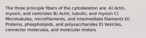 The three principle fibers of the cytoskeleton are: A) Actin, myosin, and centrioles B) Actin, tubulin, and myosin C) Microtubules, microfilaments, and intermediate filaments D) Proteins, phospholipids, and polysaccharides E) Vesicles, connector molecules, and molecular motors