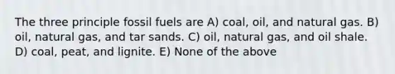 The three principle fossil fuels are A) coal, oil, and natural gas. B) oil, natural gas, and tar sands. C) oil, natural gas, and oil shale. D) coal, peat, and lignite. E) None of the above